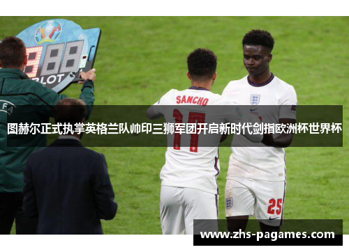 图赫尔正式执掌英格兰队帅印三狮军团开启新时代剑指欧洲杯世界杯