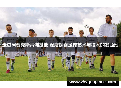 走进阿贾克斯青训基地 深度探索足球艺术与技术的发源地