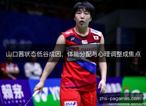 山口茜状态低谷成因，体能分配与心理调整成焦点
